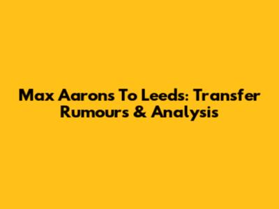 Max Aarons To Leeds: Transfer Rumours & Analysis
