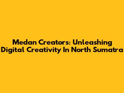 Medan Creators: Unleashing Digital Creativity In North Sumatra