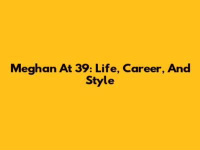 Meghan At 39: Life, Career, And Style