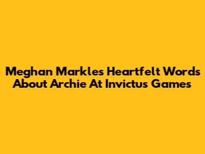Meghan Markle's Heartfelt Words About Archie At Invictus Games