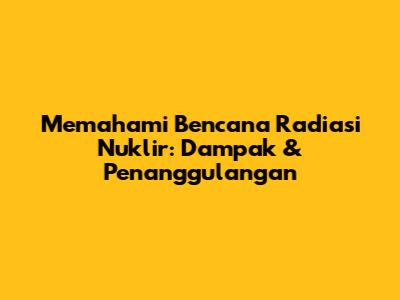 Memahami Bencana Radiasi Nuklir: Dampak & Penanggulangan