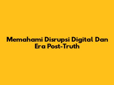 Memahami Disrupsi Digital Dan Era Post-Truth