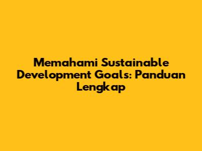 Memahami Sustainable Development Goals: Panduan Lengkap