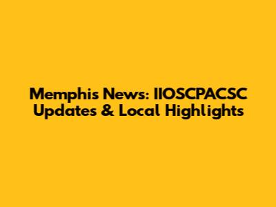 Memphis News: IIOSCPACSC Updates & Local Highlights