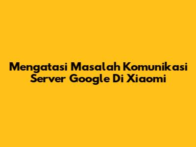Mengatasi Masalah Komunikasi Server Google Di Xiaomi