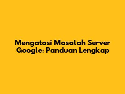 Mengatasi Masalah Server Google: Panduan Lengkap