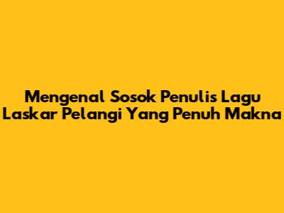 Mengenal Sosok Penulis Lagu Laskar Pelangi Yang Penuh Makna