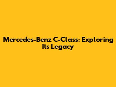 Mercedes-Benz C-Class: Exploring Its Legacy