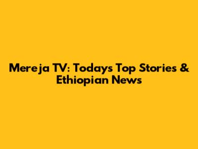Mereja TV: Today's Top Stories & Ethiopian News