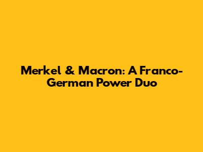 Merkel & Macron: A Franco-German Power Duo