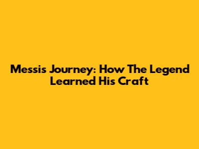 Messi's Journey: How The Legend Learned His Craft