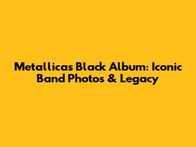 Metallica's Black Album: Iconic Band Photos & Legacy