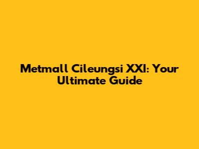 Metmall Cileungsi XXI: Your Ultimate Guide