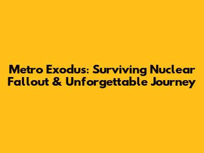 Metro Exodus: Surviving Nuclear Fallout & Unforgettable Journey
