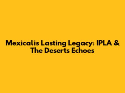 Mexicali's Lasting Legacy: IPLA & The Desert's Echoes