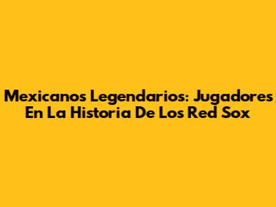 Mexicanos Legendarios: Jugadores En La Historia De Los Red Sox