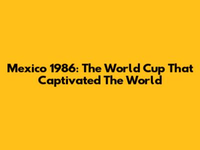 Mexico 1986: The World Cup That Captivated The World