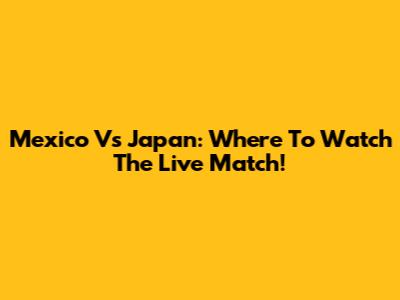 Mexico Vs Japan: Where To Watch The Live Match!