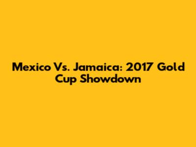Mexico Vs. Jamaica: 2017 Gold Cup Showdown