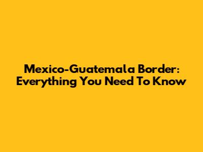 Mexico-Guatemala Border: Everything You Need To Know