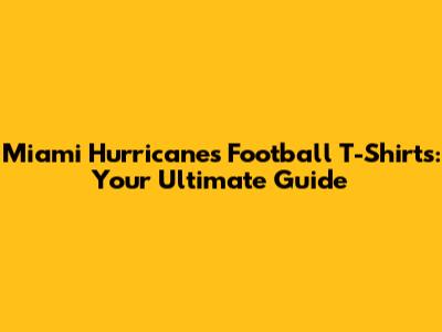 Miami Hurricanes Football T-Shirts: Your Ultimate Guide