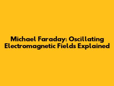 Michael Faraday: Oscillating Electromagnetic Fields Explained