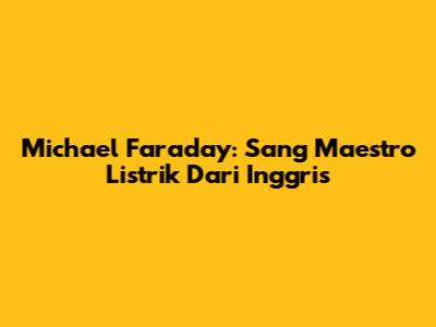 Michael Faraday: Sang Maestro Listrik Dari Inggris