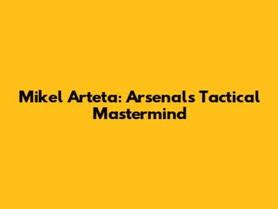 Mikel Arteta: Arsenal's Tactical Mastermind