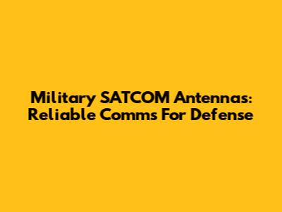 Military SATCOM Antennas: Reliable Comms For Defense