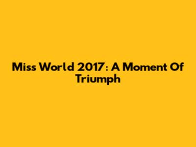 Miss World 2017: A Moment Of Triumph