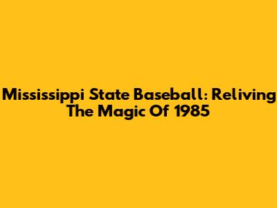 Mississippi State Baseball: Reliving The Magic Of 1985