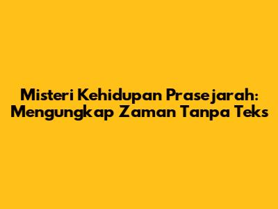 Misteri Kehidupan Prasejarah: Mengungkap Zaman Tanpa Teks