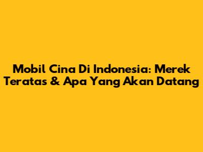 Mobil Cina Di Indonesia: Merek Teratas & Apa Yang Akan Datang