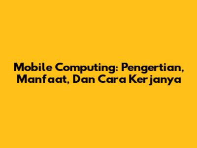 Mobile Computing: Pengertian, Manfaat, Dan Cara Kerjanya