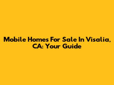 Mobile Homes For Sale In Visalia, CA: Your Guide