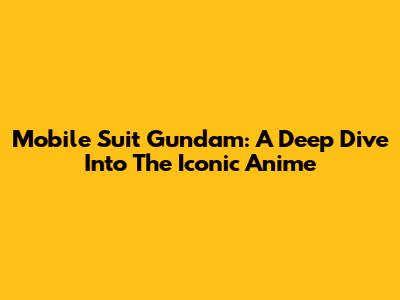 Mobile Suit Gundam: A Deep Dive Into The Iconic Anime