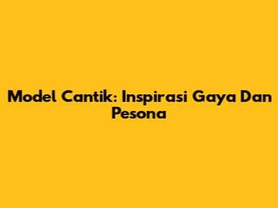 Model Cantik: Inspirasi Gaya Dan Pesona