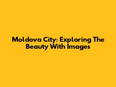 Moldova City: Exploring The Beauty With Images