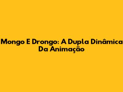 Mongo E Drongo: A Dupla Dinâmica Da Animação