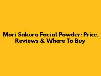 Mori Sakura Facial Powder: Price, Reviews & Where To Buy