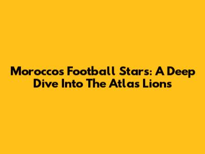 Morocco's Football Stars: A Deep Dive Into The Atlas Lions