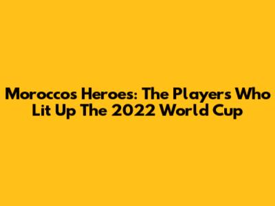 Morocco's Heroes: The Players Who Lit Up The 2022 World Cup