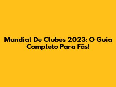 Mundial De Clubes 2023: O Guia Completo Para Fãs!