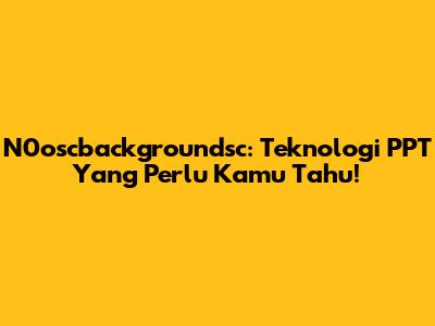N0oscbackgroundsc: Teknologi PPT Yang Perlu Kamu Tahu!