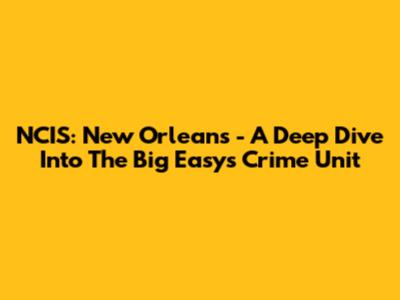 NCIS: New Orleans - A Deep Dive Into The Big Easy's Crime Unit