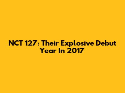 NCT 127: Their Explosive Debut Year In 2017
