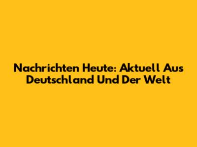 Nachrichten Heute: Aktuell Aus Deutschland Und Der Welt