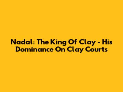 Nadal: The King Of Clay - His Dominance On Clay Courts