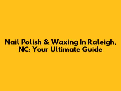 Nail Polish & Waxing In Raleigh, NC: Your Ultimate Guide