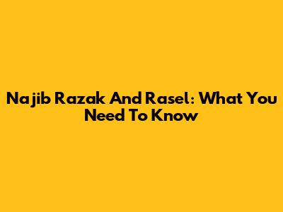 Najib Razak And Rasel: What You Need To Know